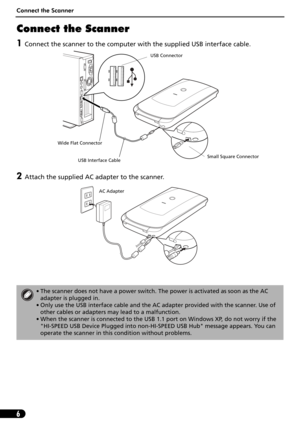 Page 6Connect the Scanner
6
Connect the Scanner
1Connect the scanner to the computer with the supplied USB interface cable.
2Attach the supplied AC adapter to the scanner. 
• The scanner does not have a power switch. The power is activated as soon as the AC 
adapter is plugged in.
• Only use the USB interface cable and the AC adapter provided with the scanner. Use of 
other cables or adapters may lead to a malfunction.
• When the scanner is connected to the USB 1.1 port on Windows XP, do not worry if the...