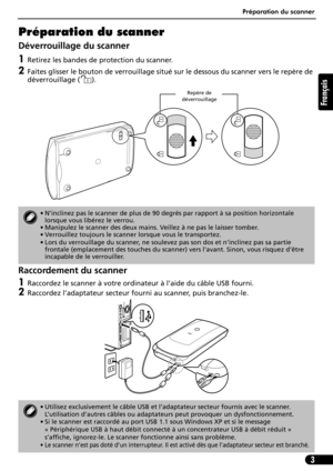 Page 14Préparation du scanner
3
Français
Préparation du scanner
Déverrouillage du scanner
1Retirez les bandes de protection du scanner.
2Faites glisser le bouton de verrouillage situé sur le dessous du scanner vers le repère de 
déverrouillage ( ). 
Raccordement du scanner
1Raccordez le scanner à votre ordinateur à l’aide du câble USB fourni.
2Raccordez l’adaptateur secteur fourni au scanner, puis branchez-le.
• N’inclinez pas le scanner de plus de 90 degrés par rapport à sa position horizontale 
lorsque vous...