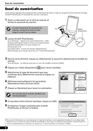 Page 15Essai de numérisation
4
Essai de numérisation 
Cette section explique les procédures de numérisation de base à l’aide du programme de retouche d’image, 
ArcSoft PhotoStudio, et du pilote du scanner, ScanGear.
1Posez un document sur la vitre du scanner et 
fermez le couvercle du scanner.
2Lancez ArcSoft PhotoStudio. 
Sous Windows : sélectionnez [start] (Démarrer) - [(All) 
Programs] ((Programmes) (ou [Tous les programmes])) - 
[ArcSoft PhotoStudio 5.5], puis cliquez sur 
[PhotoStudio 5.5].
Sous Macintosh...