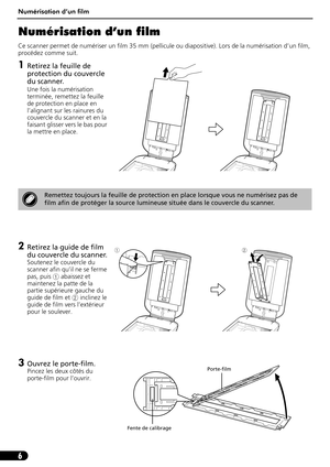 Page 17Numérisation d’un film
6
Numérisation d’un film
Ce scanner permet de numériser un film 35 mm (pellicule ou diapositive). Lors de la numérisation d’un film, 
procédez comme suit.
1Retirez la feuille de 
protection du couvercle 
du scanner.
Une fois la numérisation 
terminée, remettez la feuille 
de protection en place en 
l’alignant sur les rainures du 
couvercle du scanner et en la 
faisant glisser vers le bas pour 
la mettre en place.
2Retirez la guide de film 
du couvercle du scanner.
Soutenez le...