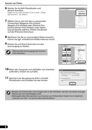 Page 29Scannen von Filmen
8
6Starten Sie ArcSoft PhotoStudio und 
danach ScanGear.
Folgen Sie nun den Schritten 2 bis 4 unter „Testen 
des Scanners“ auf Seite 4.
7Wählen Sie je nach Art des zu scannenden 
Filmstreifens [Negative Film (Color)] 
(Negativ-Film (Farbe)) oder [Positive Film 
(Color)] (Positiv-Film (Farbe)) unter [Select 
Source] (Quelle wählen). Klicken Sie danach 
auf die [Preview] (Vorschau).
8Markieren Sie die zu scannende(n) Bildnummer(n). 
Führen Sie ggf. erforderliche Bildkorrekturen durch....