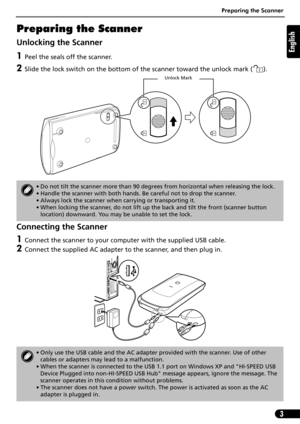 Page 4Preparing the Scanner
3
English
Preparing the Scanner
Unlocking the Scanner
1Peel the seals off the scanner.
2Slide the lock switch on the bottom of the scanner toward the unlock mark ( ). 
Connecting the Scanner
1Connect the scanner to your computer with the supplied USB cable.
2Connect the supplied AC adapter to the scanner, and then plug in.
• Do not tilt the scanner more than 90 degrees from horizontal when releasing the lock.
• Handle the scanner with both hands. Be careful not to drop the scanner....