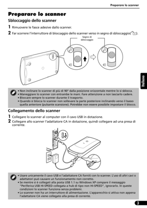 Page 34Preparare lo scanner
3
Italiano
Preparare lo scanner
Sbloccaggio dello scanner
1Rimuovere le fasce adesive dallo scanner.
2Far scorrere l’interruttore di bloccaggio dello scanner verso in segno di sbloccaggio( ). 
Collegamento dello scanner
1Collegare lo scanner al computer con il cavo USB in dotazione.
2Collegare allo scanner l’adattatore CA in dotazione, quindi collegare ad una presa di 
corrente.
• Non inclinare lo scanner di più di 90° dalla posizione orizzontale mentre lo si sblocca.
• Maneggiare lo...