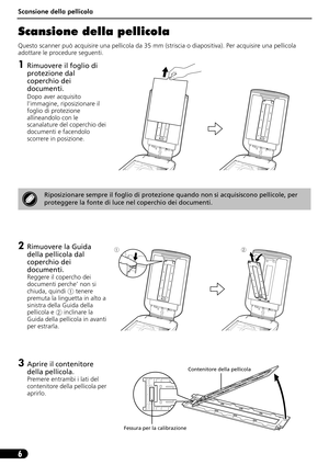 Page 37Scansione della pellicola
6
Scansione della pellicola
Questo scanner può acquisire una pellicola da 35 mm (striscia o diapositiva). Per acquisire una pellicola 
adottare le procedure seguenti.
1Rimuovere il foglio di 
protezione dal 
coperchio dei 
documenti.
Dopo aver acquisito 
l’immagine, riposizionare il 
foglio di protezione 
allineandolo con le 
scanalature del coperchio dei 
documenti e facendolo 
scorrere in posizione.
2Rimuovere la Guida 
della pellicola dal 
coperchio dei 
documenti.
Reggere il...