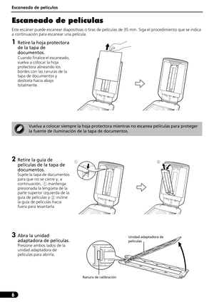 Page 47Escaneado de películas
6
Escaneado de películas
Este escáner puede escanear diapositivas o tiras de películas de 35 mm. Siga el procedimiento que se indica 
a continuación para escanear una película.
1Retire la hoja protectora 
de la tapa de 
documentos.
Cuando finalice el escaneado, 
vuelva a colocar la hoja 
protectora alineando los 
bordes con las ranuras de la 
tapa de documentos y 
deslícela hacia abajo 
totalmente.
2Retire la guía de 
películas de la tapa de 
documentos.
Sujete la tapa de...