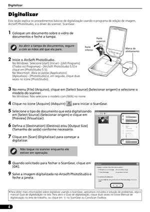 Page 55Digitalizar
4
Digitalizar
Esta seção explica os procedimentos básicos de digitalização usando o programa de edição de imagem, 
ArcSoft PhotoStudio, e o driver do scanner, ScanGear.
1Coloque um documento sobre o vidro de 
documentos e feche a tampa.
2Inicie o ArcSoft PhotoStudio. 
No Windows: Selecione [start] (Iniciar) - [(All) Programs]  
((Todos os) Programas) - [ArcSoft PhotoStudio 5.5] e 
clique em [PhotoStudio 5.5].
No Macintosh: Abra as pastas [Applications] 
(Aplicativos) - [PhotoStudio] e, em...