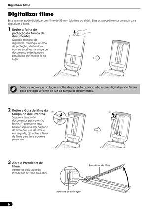Page 57Digitalizar filme
6
Digitalizar filme
Esse scanner pode digitalizar um filme de 35 mm (diafilme ou slide). Siga os procedimentos a seguir para 
digitalizar o filme.
1Retire a folha de 
proteção da tampa de 
documentos.
Quando terminar de 
digitalizar, recoloque a folha 
de proteção, alinhando-a 
com os entalhes na tampa de 
documento e deslizando-a 
para baixo até encaixá-la no 
lugar.
2Retire a Guia de filme da 
tampa de documentos.
Segure a tampa de 
documentos para que não 
feche,a pressione para...