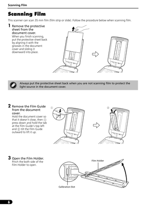 Page 7Scanning Film
6
Scanning Film
This scanner can scan 35 mm film (film strip or slide). Follow the procedure below when scanning film.
1Remove the protective 
sheet from the 
document cover.
When you finish scanning, 
put the protective sheet back 
by aligning it with the 
grooves in the document 
cover and sliding it 
downward into place.
2Remove the Film Guide 
from the document 
cover.
Hold the document cover so 
that it doesnt close, then a
press down and hold the tab 
at the Film Guides top left 
and...