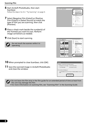 Page 9Scanning Film
8
6Start ArcSoft PhotoStudio, then start 
ScanGear.
Follow the steps 2 to 4 in Try Scanning on page 4.
7Select [Negative Film (Color)] or [Positive 
Film (Color)] in [Select Source] to match the 
type of film you are scanning, then click 
[Preview].
8Place a check mark beside the number(s) of 
the frame(s) you want to scan. Perform 
image corrections as needed.
9Click [Scan] to start scanning.
10 When prompted to close ScanGear, click [OK].
11 Save the scanned image in ArcSoft PhotoStudio...