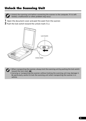 Page 75
Unlock the Scanning Unit
1Open the document cover and peel the seals from the scanner.
2Push the lock switch toward the unlock mark ( ). 
• Unlock the scanning unit before connecting the scanner to the computer. If it is left 
locked, a malfunction or other problem may occur.
• When transporting the scanner, always lock the scanning unit by pushing the lock switch 
toward the lock mark ( ).
• Carrying or transporting the scanner without locking the scanning unit may damage it. 
Be particularly careful...