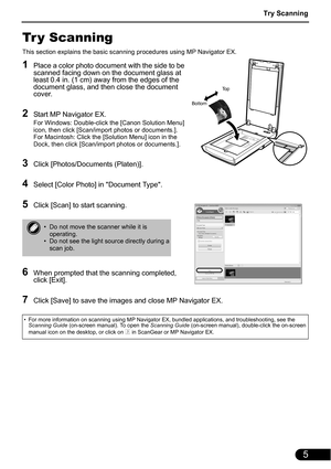 Page 7Try Scanning
5
Tr y Scanning
This section explains the basic scanning procedures using MP Navigator EX.
1Place a color photo document with the side to be 
scanned facing down on the document glass at 
least 0.4 in. (1 cm) away from the edges of the 
document glass, and then close the document 
cover.
2Start MP Navigator EX.
For Windows: Double-click the [Canon Solution Menu] 
icon, then click [Scan/import photos or documents.].
For Macintosh: Click the [Solution Menu] icon in the 
Dock, then click...