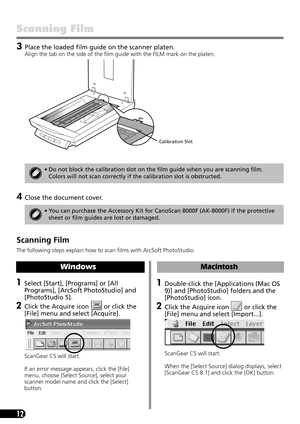 Page 1412
Scanning Film 
3Place the loaded film guide on the scanner platen.
Align the tab on the side of the film guide with the FILM mark on the platen. 
4Close the document cover.
 
Scanning Film 
The following steps explain how to scan films with ArcSoft PhotoStudio.
• Do not block the calibration slot on the film guide when you are scanning film. 
Colors will not scan correctly if the calibration slot is obstructed.
• You can purchase the Accessory Kit for CanoScan 8000F (AK-8000F) if the protective 
sheet...