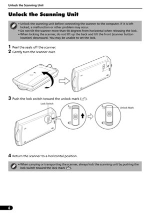 Page 6Unlock the Scanning Unit
6
Unlock the Scanning Unit
1Peel the seals off the scanner.
2Gently turn the scanner over.
3Push the lock switch toward the unlock mark ( ). 
4Return the scanner to a horizontal position.
• Unlock the scanning unit before connecting the scanner to the computer. If it is left 
locked, a malfunction or other problem may occur.
• Do not tilt the scanner more than 90 degrees from horizontal when releasing the lock.
• When locking the scanner, do not lift up the back and tilt the...