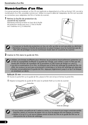 Page 17Numérisation d’un film
6
Numérisation d’un film
Ce scanner permet de numériser un film 35 mm (pellicule ou diapositive) et un film au format 120. Lors de la 
numérisation d’un film, procédez comme suit. Veillez à ce que le câble de l’adaptateur de film soit raccordé 
au connecteur pour adaptateur de film à l’arrière du scanner
.
1Retirez la feuille de protection du 
couvercle du scanner.
Maintenez enfoncé le levier en haut de la feuille 
de protection tandis que vous a tirez la feuille 
vers l’extérieur...
