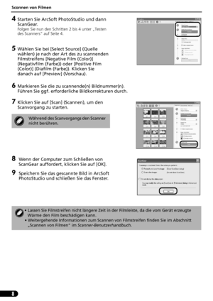 Page 29Scannen von Filmen
8
4Starten Sie ArcSoft PhotoStudio und dann 
ScanGear.
Folgen Sie nun den Schritten 2 bis 4 unter „Testen 
des Scanners“ auf Seite 4.
5Wählen Sie bei [Select Source] (Quelle 
wählen) je nach der Art des zu scannenden 
Filmstreifens [Negative Film (Color)] 
(Negativfilm (Farbe)) oder [Positive Film 
(Color)] (Diafilm (Farbe)). Klicken Sie 
danach auf [Preview] (Vorschau).
6Markieren Sie die zu scannende(n) Bildnummer(n). 
Führen Sie ggf. erforderliche Bildkorrekturen durch.
7Klicken Sie...