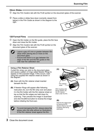 Page 11Scanning Film
9
35mm Slides 
cAlign the Film Guide’s tab with the FILM symbol on the document glass of the scanner.
dPlace a slide or slides face down (correctly viewed from 
below) in the Film Guide as shown in the diagram to the 
right.
120 Format Films 
cOpen the film holder on the film guide, place the film face 
down and close the film holder.
dAlign the Film Guide’s tab with the FILM symbol on the 
document glass of the scanner.
3Close the document cover.
• Leave a gap of 5 mm or greater between...