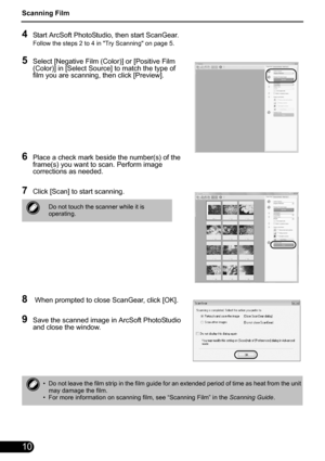 Page 12Scanning Film
10
4Start ArcSoft PhotoStudio, then start ScanGear.
Follow the steps 2 to 4 in Try Scanning on page 5.
5Select [Negative Film (Color)] or [Positive Film 
(Color)] in [Select Source] to match the type of 
film you are scanning, then click [Preview].
6Place a check mark beside the number(s) of the 
frame(s) you want to scan. Perform image 
corrections as needed.
7Click [Scan] to start scanning.
8 When prompted to close ScanGear, click [OK].
9Save the scanned image in ArcSoft PhotoStudio 
and...