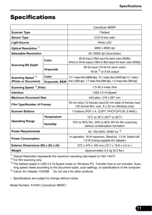 Page 13Specifications
11
Specifications
*1Optical Resolution represents the maximum sampling rate based on ISO 14473.*2For film scanning only.*3The fastest speed in USB 2.0 Hi-Speed mode on Windows PC. Transfer time is not included. Scan-
ning speed varies according to the document types, scan settings, or specifications of the computer.
*4Canon AC Adapter: K30286     Do not use it for other products.
• Specifications are subject to change without notice.
Model Number: K10301 (CanoScan 8800F)CanoScan 8800F...