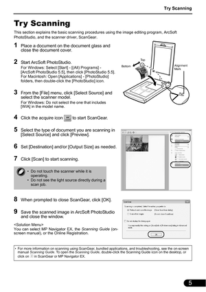 Page 7Try Scanning
5
Tr y Scanning
This section explains the basic scanning procedures using the image editing program, ArcSoft 
PhotoStudio, and the scanner driver, ScanGear.
1Place a document on the document glass and 
close the document cover.
2Start ArcSoft PhotoStudio.
For Windows: Select [Start] - [(All) Programs] - 
[ArcSoft PhotoStudio 5.5], then click [PhotoStudio 5.5].
For Macintosh: Open [Applications] - [PhotoStudio] 
folders, then double-click the [PhotoStudio] icon.
3From the [File] menu, click...