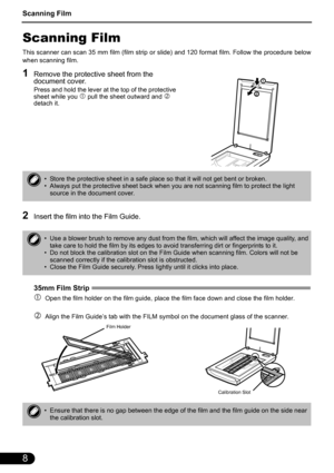 Page 10Scanning Film
8
Scanning Film
This scanner can scan 35 mm film (film strip or slide) and 120 format film. Follow the procedure below
when scanning film. 
1Remove the protective sheet from the 
document cover.
Press and hold the lever at the top of the protective 
sheet while you c pull the sheet outward and d 
detach it.
2Insert the film into the Film Guide.
35mm Film Strip
 
cOpen the film holder on the film guide, place the film face down and close the film holder.
dAlign the Film Guide’s tab with the...
