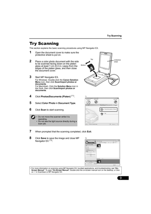 Page 11Try Scanning
9
Tr y Scanning
This section explains the basic scanning procedures using MP Navigator EX.
1Open the document cover to make sure the 
protective sheet is put on.
2Place a color photo document with the side 
to be scanned facing down on the platen 
glass at least 1 cm (0.4 in.) away from the 
edges of the platen glass, and then close 
the document cover.
3Start MP Navigator EX.
For Windows: Double-click the Canon Solution 
Menu icon, then click Scan/import photos or 
documents.
For Macintosh:...