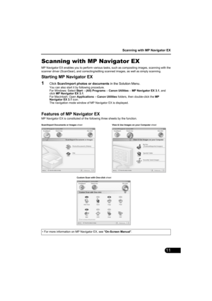 Page 13Scanning with MP Navigator EX
11
Scanning with MP Navigator EX
MP Navigator EX enables you to perform various tasks, such as compositing images, scanning with the
scanner driver (ScanGear), and correcting/editing scanned images, as well as simply scanning.
Starting MP Navigator EX
1Click Scan/import photos or documents in the Solution Menu.
You can also start it by following procedure.
For Windows: Select Start – (All) Programs – Canon Utilities – MP Navigator EX 3.1, and 
click MP Navigator EX 3.1.
For...