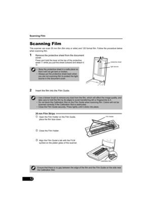 Page 14Scanning Film
12
Scanning Film
This scanner can scan 35 mm film (film strip or slide) and 120 format film. Follow the procedure below
when scanning film.
1Remove the protective sheet from the document 
cover.
Press and hold the lever at the top of the protective 
sheet c while you pull the sheet outward and detach it d.
2Insert the film into the Film Guide.
35
 mm Film Strips  
cOpen the Film Holder on the Film Guide, 
place the film face down.
dClose the Film Holder.
eAlign the Film Guide’s tab with the...