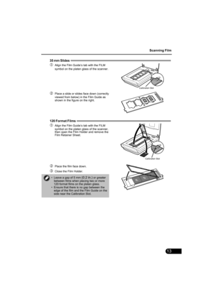 Page 15Scanning Film
13
35 mm Slides  
cAlign the Film Guide’s tab with the FILM 
symbol on the platen glass of the scanner.
dPlace a slide or slides face down (correctly 
viewed from below) in the Film Guide as 
shown in the figure on the right.
120 Format Films  
cAlign the Film Guide’s tab with the FILM 
symbol on the platen glass of the scanner, 
then open the Film Holder and remove the 
Film Retainer Sheet.
dPlace the film face down.
eClose the Film Holder.
• Leave a gap of 5 mm (0.2 in.) or greater...