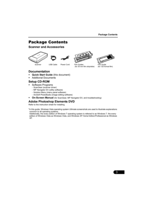 Page 5Package Contents
3
Package Contents
Scanner and Accessories
Documentation
•Quick Start Guide (this document)
•Additional Documents
Setup CD-ROM
•Software Programs- ScanGear (scanner driver)
- MP Navigator EX (utility software)
- Solution Menu (menu panel software)
- ArcSoft PhotoStudio (image editing software)
•On-Screen Manual (for ScanGear, MP Navigator EX, and troubleshooting)
Adobe Photoshop Elements DVD
Refer to the instruction sheet for installing.
*In this guide, Windows Vista operating system...