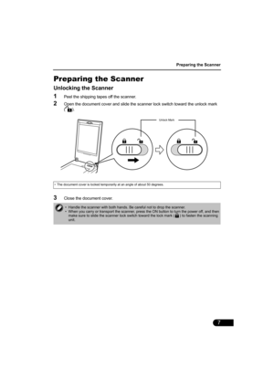 Page 9Preparing the Scanner
7
Preparing the Scanner
Unlocking the Scanner
1Peel the shipping tapes off the scanner.
2Open the document cover and slide the scanner lock switch toward the unlock mark 
().
3Close the document cover.
• The document cover is locked temporarily at an angle of about 50 degrees.
• Handle the scanner with both hands. Be careful not to drop the scanner.
• When you carry or transport the scanner, press the ON button to turn the power off, and then 
make sure to slide the scanner lock...