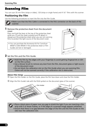 Page 12Scanning Film
12
Scanning Film
You can scan 35 mm films (strips or slides), 120 (strips or single frame) and 4x5 films with this scanner.
Positioning the Film 
Use the following procedures to insert the film into the Film Guide.
1Remove the protective sheet from the document 
cover. 
 
Press and hold the lever at the top of the protective sheet 
while you 
c pull the sheet outward and d detach it.  
Always put the protective sheet when you are not scanning 
films to protect the light source of the...