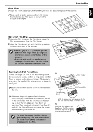 Page 13Scanning Film
13
English
35mm Slides
cAlign the Film Guide’s tab with the FILM symbol on the document glass of the scanner.
dPlace a slide or slides face down (correctly viewed 
from below) in the Film Guide as shown in the 
diagram to the right.
120 Format Film Strips
cOpen the Film Holder on the Film Guide, place the 
film face down and close the Film Holder.
dAlign the Film Guide’s tab with the FILM symbol on 
the document glass of the scanner.
• Leave a gap of 0.2” (5 mm) or greater 
between film...