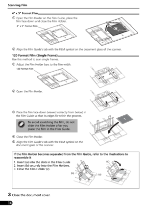 Page 14Scanning Film
14
4 x 5 Format Film
cOpen the Film Holder on the Film Guide, place the 
film face down and close the Film Holder.
dAlign the Film Guide’s tab with the FILM symbol on the document glass of the scanner.
120 Format Film (Single Frame)
Use this method to scan single frames. 
cAdjust the Film Holder bars to the film width.
dOpen the Film Holder.
ePlace the film face down (viewed correctly from below) in 
the Film Guide so that its edges fit within the grooves.
fClose the Film Holder. 
gAlign...