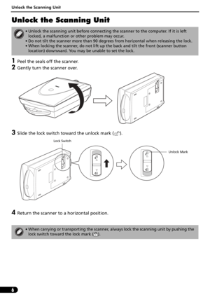Page 6Unlock the Scanning Unit
6
Unlock the Scanning Unit
1Peel the seals off the scanner.
2Gently turn the scanner over.
3Slide the lock switch toward the unlock mark ( ). 
4Return the scanner to a horizontal position.
• Unlock the scanning unit before connecting the scanner to the computer. If it is left 
locked, a malfunction or other problem may occur.
• Do not tilt the scanner more than 90 degrees from horizontal when releasing the lock.
• When locking the scanner, do not lift up the back and tilt the...