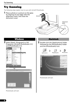 Page 8Try Scanning
8
Try Scanning 
The following steps explain how to scan with ArcSoft PhotoStudio.
1Place a photo or a picture on the glass 
by aligning its top edge with the 
alignment mark, and close the 
document cover.
Alignment 
Mark
To p
Bottom
2Select [Start], [Programs] or [All 
Programs], [ArcSoft PhotoStudio 5.5] 
and [PhotoStudio 5.5]. 
PhotoStudio will start.
Windows
2Double-click the [Applications] folder 
followed by the [PhotoStudio] folder 
and the [PhotoStudio] icon.
PhotoStudio will start....