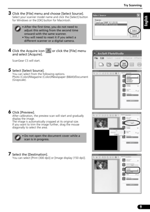 Page 9Try Scanning
9
English
3Click the [File] menu and choose [Select Source].
Select your scanner model name and click the [Select] button 
for Windows or the [OK] button for Macintosh.
4Click the Acquire icon   or click the [File] menu 
and select [Acquire].
ScanGear CS will start.
5Select [Select Source].
You can select from the following options.
Photo (Color)/Magazine (Color)/Newspaper (B&W)/Document 
(Grayscale).
6Click [Preview]. 
After calibration, the preview scan will start and gradually 
display...