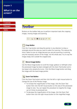 Page 1313
chapter 3
What is on the
screen?
Glossary Contents
IndexT
oolbar
Buttons on the toolbar help you to perform important tasks like cropping
images, moving images and zooming.
 Crop Button
Click the Crop button and drag the pointer in any direction to draw a
r ectangle around the area you want to select for scanning. This reduces the
time it takes to scan an image because you are pre-scanning or scanning
only the necessary section of the image, not the whole area. To un-crop the
image simply click...