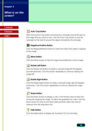 Page 1414
chapter 3
What is on the
screen?
Glossary Contents
Index 
Auto Crop Button
After clicking the Crop button and drawing a rectangle around the part of
the image that you want to scan, click the Auto Crop button to size the
r ectangle for the best fit around the object enclosed by the rectangle.
 Negative/Positive Button
Click the Negative/Positive button to invert the colors and create a negative
of the image.
  Mirror Button
Click the Mirror button to flip the image horizontally like a mirror image....