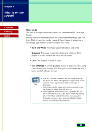 Page 1919
chapter 3
What is on the
screen?
Glossary Contents
Index
Color Mode
This item is displayed only when [Platen] has been selected for the Imag\
e
Source.
Displays the Color Mode setting for the currently selected Image Type. The
Color Mode shown here can be changed. If you change it, you create a
new Image Type that can be saved under a new name.
• Black and White   The image is scanned in black and white.
•  Grayscale   The image is scanned in black and white but if the
original is in color most of the...