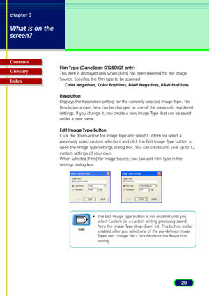 Page 2020
chapter 3
What is on the
screen?
Glossary Contents
Index
Film Type (CanoScan D1250U2F only)
This item is displayed only when [Film] has been selected for the Image
Source. Specifies the film type to be scanned.
Color Negatives, Color Positives, B&W Negatives, B&W Positives
Resolution
Displays the Resolution setting for the currently selected Image Type. The
Resolution shown here can be changed to one of the previously registered
settings. If you change it, you create a new Image Type that can be...