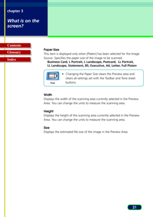 Page 2121
chapter 3
What is on the
screen?
Glossary Contents
Index
Paper Size
This item is displayed only when [Platen] has been selected for the Imag\
e
Source. Specifies the paper size of the image to be scanned.
Business Card, L Portrait, L Landscape, Postcard,  LL Portrait,
LL Landscape, Statement, B5, Executive, A4, Letter, Full Platen
•Changing the Paper Size clears the Preview area and
clears all settings set with the Toolbar and Tone sheet
buttons.
Width
Displays the width of the scanning area currently...