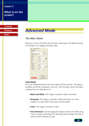 Page 2323
chapter 3
What is on the
screen?
Glossary Contents
IndexAdvanced Mode
The Main Sheet
When you click on the Main tab, the Main sheet opens. The default settin\
g
of ScanGear CS-U displays the Main sheet.
Color Mode
The Color Mode determines how the original will be scanned:  the options\
are Black and White, Grayscale, Color, etc. Click the down-arrow and select
a setting from the drop-down list.
• Black and White   The image is scanned in black and white.
•  Grayscale   The image is scanned in black...