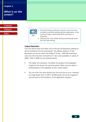Page 2424
chapter 3
What is on the
screen?
Glossary Contents
Index•
The Text Enhanced selection requires more time than
the Black and White setting because digitization of the
scanned image is performed after scanning it in
Grayscale.
• Selecting the Color Mode setting automatically resets
the Tone tab settings.
Output Resolution
Click the down-arrow and select one of the pre-set Resolution settings to
set the resolution for the scanning job. The default setting is 75 dpi.
Resolution can be set within the range...