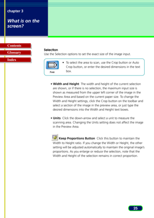 Page 2525
chapter 3
What is on the
screen?
Glossary Contents
Index
Selection
Use the Selection options to set the exact size of the image input.
•To select the area to scan, use the Crop button or Auto
Crop button, or enter the desired dimensions in the text
box.
•  Width and Height   The width and height of the current selection
are shown, or if there is no selection, the maximum input size is
shown as measured from the upper left corner of the image in the
Preview Area and based on the current paper size. To...