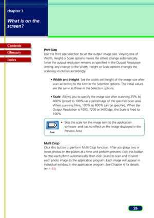 Page 2626
chapter 3
What is on the
screen?
Glossary Contents
Index
Print Size
Use the Print size selection to set the output image size. Varying one of
W
idth, Height or Scale options makes the others change automatically.
Since the output resolution remains as specified in the Output Resolution
setting, any change to the Width, Height or Scale options changes the
scanning resolution accordingly.
• Width and Height   Set the width and height of the image size after
scan according to the Unit in the Selection...