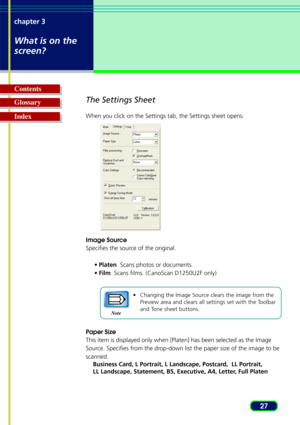 Page 2727
chapter 3
What is on the
screen?
Glossary Contents
IndexThe Settings Sheet
When you click on the Settings tab, the Settings sheet opens.
Image Source
Specifies the source of the original.
•Platen   Scans photos or documents.
• Film   Scans films. (CanoScan D1250U2F only)
•Changing the Image Source clears the image from the
Preview area and clears all settings set with the Toolbar
and Tone sheet buttons.
Paper Size
This item is displayed only when [Platen] has been selected as the Image\
Source....