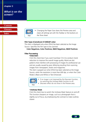 Page 2828
chapter 3
What is on the
screen?
Glossary Contents
Index•
Changing the Paper Size clears the Preview area and
clears all settings set with the Toolbar or the buttons on
the Tone sheet.
Film Type (CanoScan D1250U2F only)
This item is displayed only when [Film] has been selected as the Image
Source. Specifies the film type to be scanned. Color Negatives, Color Positives, B&W Negatives, B&W Positives
Filter Processing •Descreen
Click this check box if you want ScanGear CS-U to conduct moiré
r eduction to...