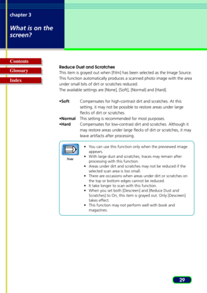 Page 2929
chapter 3
What is on the
screen?
Glossary Contents
Index
Reduce Dust and Scratches
This item is grayed out when [Film] has been selected as the Image Source.
This function automatically produces a scanned photo image with the area
under small bits of dirt or scratches reduced.
The available settings are [None], [Soft], [Normal] and [Hard].
•
Soft Compensates for high-contrast dirt and scratches. At this
setting, it may not be possible to restore areas under large
flecks of dirt or scratches.
• Normal...