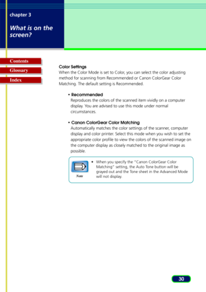 Page 3030
chapter 3
What is on the
screen?
Glossary Contents
Index
Color Settings
When the Color Mode is set to Color, you can select the color adjusting
method for scanning from Recommended or Canon ColorGear Color
Matching. The default setting is Recommended.
• RecommendedReproduces the colors of the scanned item vividly on a computer
display. You are advised to use this mode under normal
circumstances.
• Canon ColorGear Color Matching Automatically matches the color settings of the scanner, computer
display...