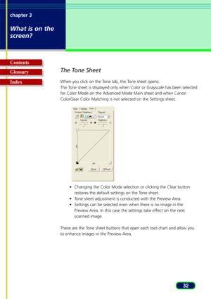 Page 3232
chapter 3
What is on the
screen?
Glossary Contents
IndexThe Tone Sheet
When you click on the Tone tab, the Tone sheet opens.
The Tone sheet is displayed only when Color or Grayscale has been selected
for Color Mode on the Advanced Mode Main sheet and when Canon
ColorGear Color Matching is not selected on the Settings sheet.
•Changing the Color Mode selection or clicking the Clear button
r estores the default settings on the Tone sheet.
•T one sheet adjustment is conducted with the Preview Area.
•...